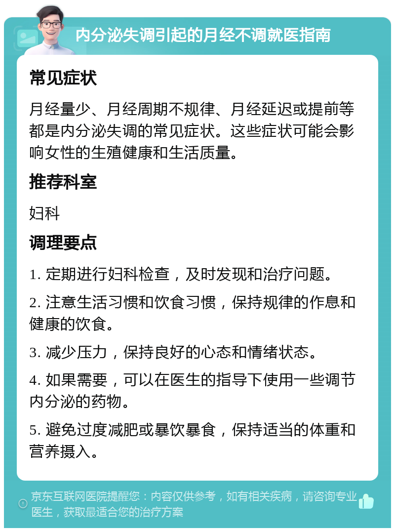 内分泌失调引起的月经不调就医指南 常见症状 月经量少、月经周期不规律、月经延迟或提前等都是内分泌失调的常见症状。这些症状可能会影响女性的生殖健康和生活质量。 推荐科室 妇科 调理要点 1. 定期进行妇科检查，及时发现和治疗问题。 2. 注意生活习惯和饮食习惯，保持规律的作息和健康的饮食。 3. 减少压力，保持良好的心态和情绪状态。 4. 如果需要，可以在医生的指导下使用一些调节内分泌的药物。 5. 避免过度减肥或暴饮暴食，保持适当的体重和营养摄入。