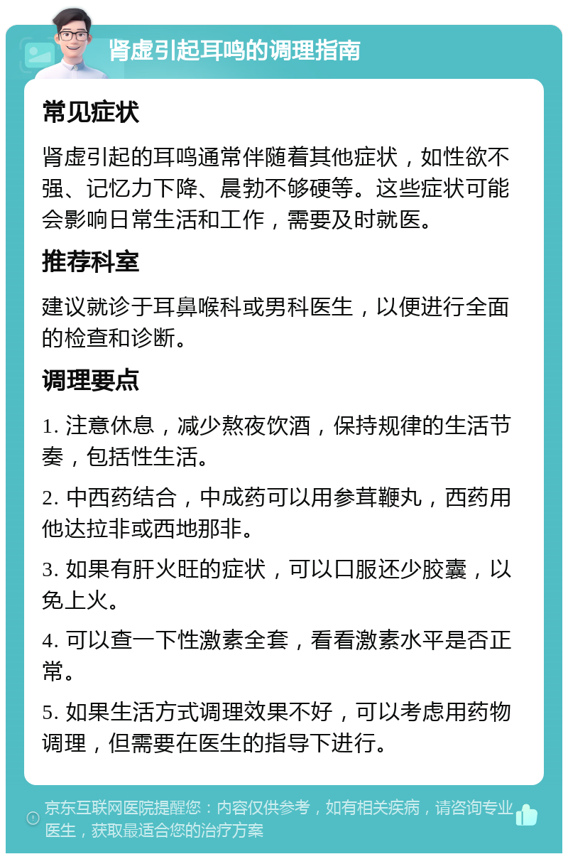 肾虚引起耳鸣的调理指南 常见症状 肾虚引起的耳鸣通常伴随着其他症状，如性欲不强、记忆力下降、晨勃不够硬等。这些症状可能会影响日常生活和工作，需要及时就医。 推荐科室 建议就诊于耳鼻喉科或男科医生，以便进行全面的检查和诊断。 调理要点 1. 注意休息，减少熬夜饮酒，保持规律的生活节奏，包括性生活。 2. 中西药结合，中成药可以用参茸鞭丸，西药用他达拉非或西地那非。 3. 如果有肝火旺的症状，可以口服还少胶囊，以免上火。 4. 可以查一下性激素全套，看看激素水平是否正常。 5. 如果生活方式调理效果不好，可以考虑用药物调理，但需要在医生的指导下进行。