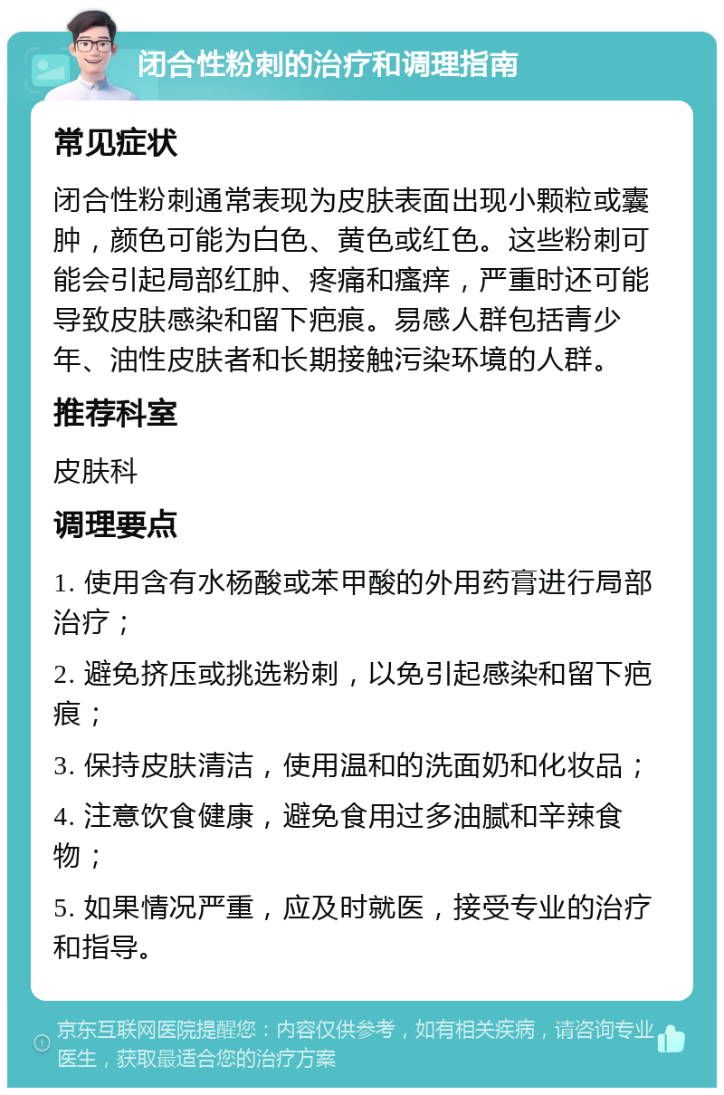 闭合性粉刺的治疗和调理指南 常见症状 闭合性粉刺通常表现为皮肤表面出现小颗粒或囊肿，颜色可能为白色、黄色或红色。这些粉刺可能会引起局部红肿、疼痛和瘙痒，严重时还可能导致皮肤感染和留下疤痕。易感人群包括青少年、油性皮肤者和长期接触污染环境的人群。 推荐科室 皮肤科 调理要点 1. 使用含有水杨酸或苯甲酸的外用药膏进行局部治疗； 2. 避免挤压或挑选粉刺，以免引起感染和留下疤痕； 3. 保持皮肤清洁，使用温和的洗面奶和化妆品； 4. 注意饮食健康，避免食用过多油腻和辛辣食物； 5. 如果情况严重，应及时就医，接受专业的治疗和指导。