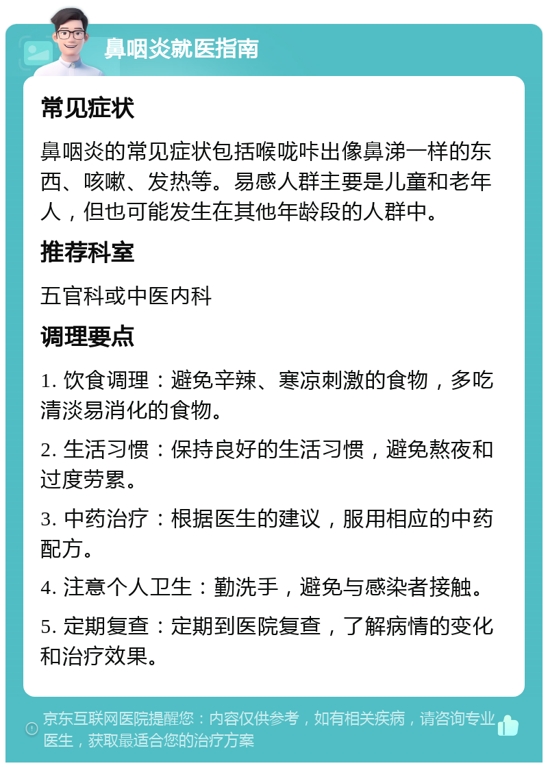 鼻咽炎就医指南 常见症状 鼻咽炎的常见症状包括喉咙咔出像鼻涕一样的东西、咳嗽、发热等。易感人群主要是儿童和老年人，但也可能发生在其他年龄段的人群中。 推荐科室 五官科或中医内科 调理要点 1. 饮食调理：避免辛辣、寒凉刺激的食物，多吃清淡易消化的食物。 2. 生活习惯：保持良好的生活习惯，避免熬夜和过度劳累。 3. 中药治疗：根据医生的建议，服用相应的中药配方。 4. 注意个人卫生：勤洗手，避免与感染者接触。 5. 定期复查：定期到医院复查，了解病情的变化和治疗效果。