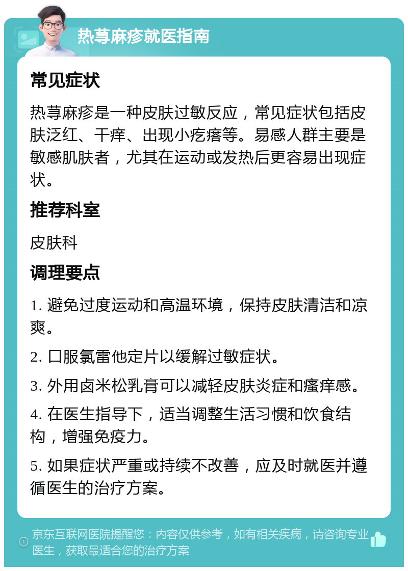 热荨麻疹就医指南 常见症状 热荨麻疹是一种皮肤过敏反应，常见症状包括皮肤泛红、干痒、出现小疙瘩等。易感人群主要是敏感肌肤者，尤其在运动或发热后更容易出现症状。 推荐科室 皮肤科 调理要点 1. 避免过度运动和高温环境，保持皮肤清洁和凉爽。 2. 口服氯雷他定片以缓解过敏症状。 3. 外用卤米松乳膏可以减轻皮肤炎症和瘙痒感。 4. 在医生指导下，适当调整生活习惯和饮食结构，增强免疫力。 5. 如果症状严重或持续不改善，应及时就医并遵循医生的治疗方案。