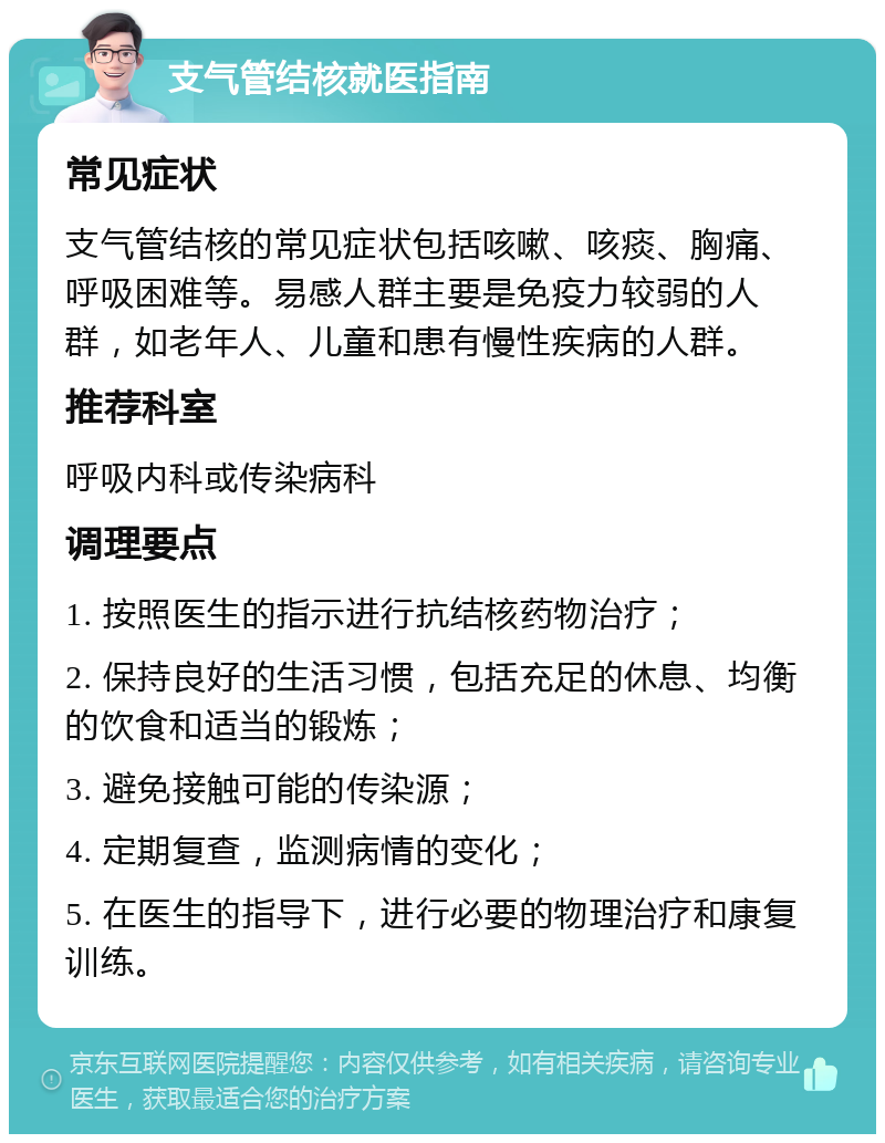 支气管结核就医指南 常见症状 支气管结核的常见症状包括咳嗽、咳痰、胸痛、呼吸困难等。易感人群主要是免疫力较弱的人群，如老年人、儿童和患有慢性疾病的人群。 推荐科室 呼吸内科或传染病科 调理要点 1. 按照医生的指示进行抗结核药物治疗； 2. 保持良好的生活习惯，包括充足的休息、均衡的饮食和适当的锻炼； 3. 避免接触可能的传染源； 4. 定期复查，监测病情的变化； 5. 在医生的指导下，进行必要的物理治疗和康复训练。