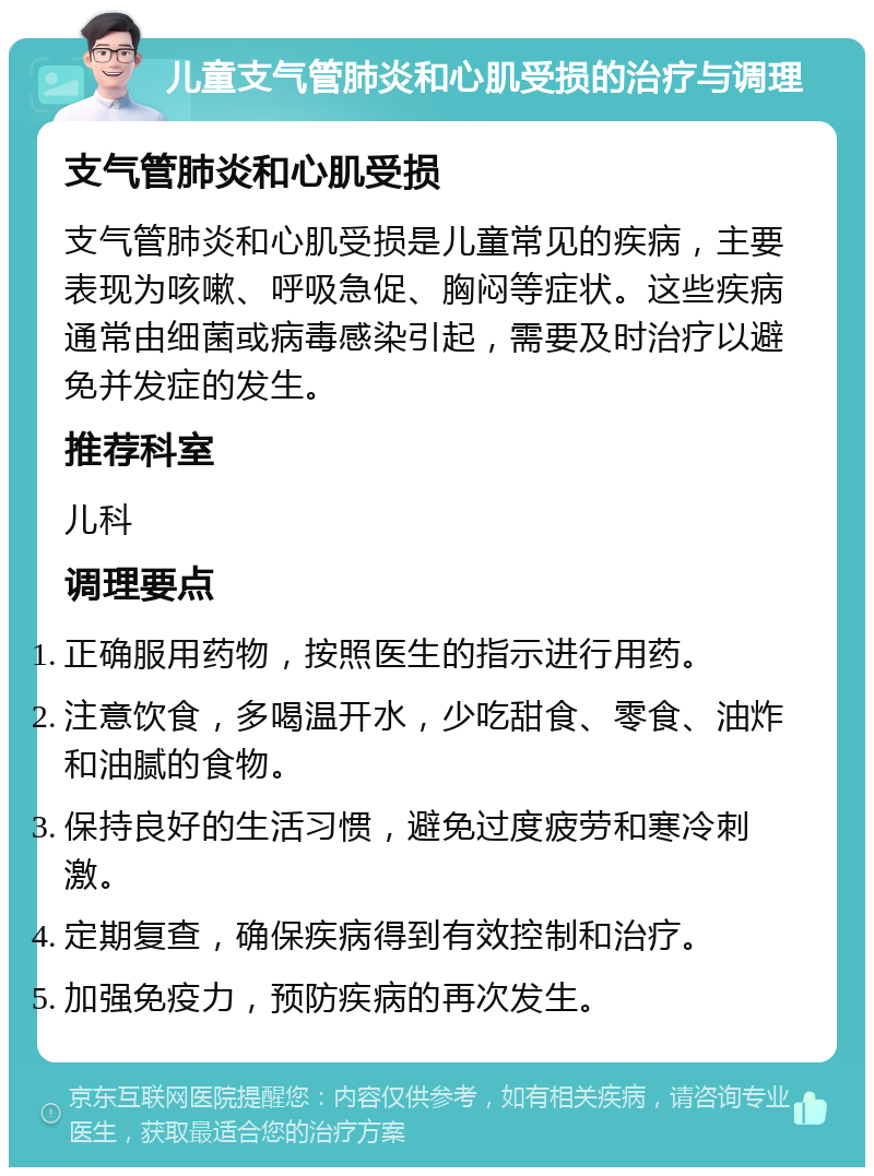 儿童支气管肺炎和心肌受损的治疗与调理 支气管肺炎和心肌受损 支气管肺炎和心肌受损是儿童常见的疾病，主要表现为咳嗽、呼吸急促、胸闷等症状。这些疾病通常由细菌或病毒感染引起，需要及时治疗以避免并发症的发生。 推荐科室 儿科 调理要点 正确服用药物，按照医生的指示进行用药。 注意饮食，多喝温开水，少吃甜食、零食、油炸和油腻的食物。 保持良好的生活习惯，避免过度疲劳和寒冷刺激。 定期复查，确保疾病得到有效控制和治疗。 加强免疫力，预防疾病的再次发生。