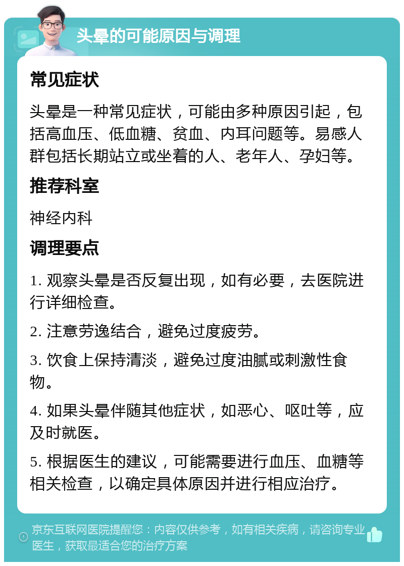 头晕的可能原因与调理 常见症状 头晕是一种常见症状，可能由多种原因引起，包括高血压、低血糖、贫血、内耳问题等。易感人群包括长期站立或坐着的人、老年人、孕妇等。 推荐科室 神经内科 调理要点 1. 观察头晕是否反复出现，如有必要，去医院进行详细检查。 2. 注意劳逸结合，避免过度疲劳。 3. 饮食上保持清淡，避免过度油腻或刺激性食物。 4. 如果头晕伴随其他症状，如恶心、呕吐等，应及时就医。 5. 根据医生的建议，可能需要进行血压、血糖等相关检查，以确定具体原因并进行相应治疗。