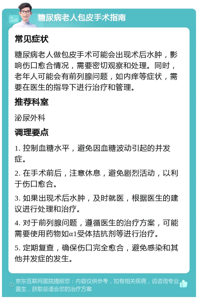 糖尿病老人包皮手术指南 常见症状 糖尿病老人做包皮手术可能会出现术后水肿，影响伤口愈合情况，需要密切观察和处理。同时，老年人可能会有前列腺问题，如内痒等症状，需要在医生的指导下进行治疗和管理。 推荐科室 泌尿外科 调理要点 1. 控制血糖水平，避免因血糖波动引起的并发症。 2. 在手术前后，注意休息，避免剧烈活动，以利于伤口愈合。 3. 如果出现术后水肿，及时就医，根据医生的建议进行处理和治疗。 4. 对于前列腺问题，遵循医生的治疗方案，可能需要使用药物如α1受体拮抗剂等进行治疗。 5. 定期复查，确保伤口完全愈合，避免感染和其他并发症的发生。