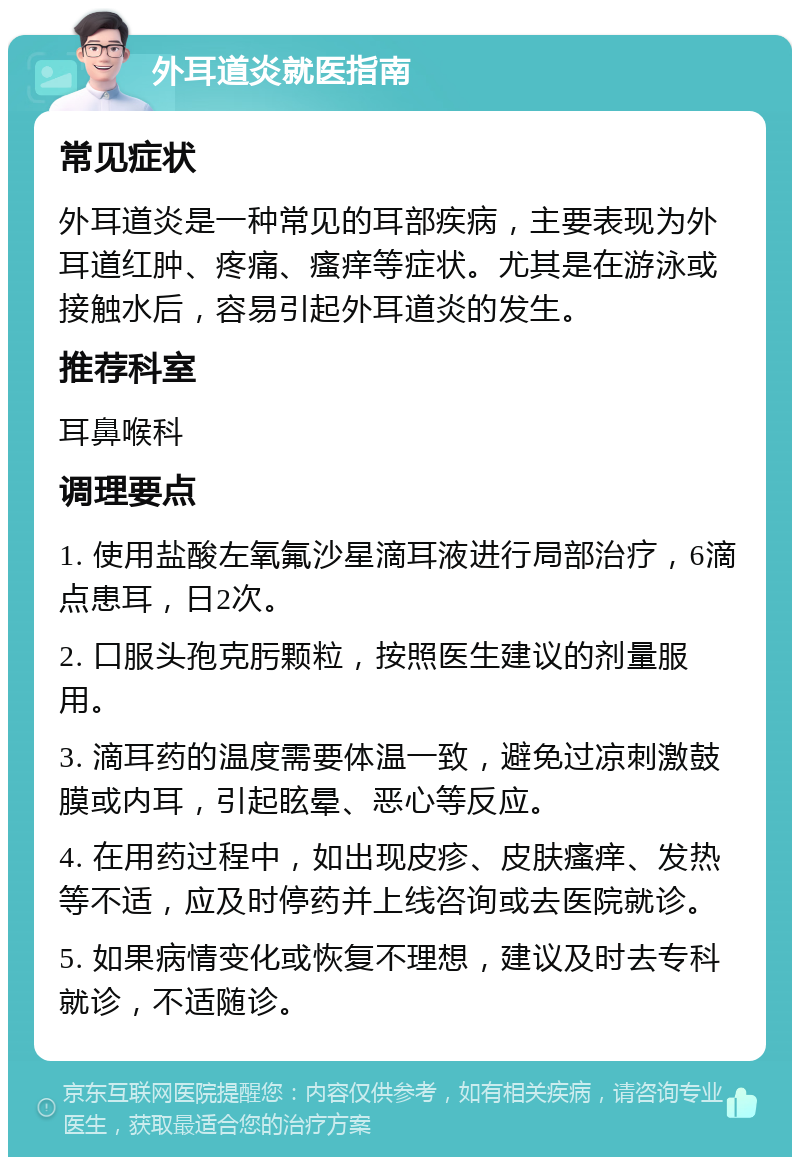 外耳道炎就医指南 常见症状 外耳道炎是一种常见的耳部疾病，主要表现为外耳道红肿、疼痛、瘙痒等症状。尤其是在游泳或接触水后，容易引起外耳道炎的发生。 推荐科室 耳鼻喉科 调理要点 1. 使用盐酸左氧氟沙星滴耳液进行局部治疗，6滴点患耳，日2次。 2. 口服头孢克肟颗粒，按照医生建议的剂量服用。 3. 滴耳药的温度需要体温一致，避免过凉刺激鼓膜或内耳，引起眩晕、恶心等反应。 4. 在用药过程中，如出现皮疹、皮肤瘙痒、发热等不适，应及时停药并上线咨询或去医院就诊。 5. 如果病情变化或恢复不理想，建议及时去专科就诊，不适随诊。