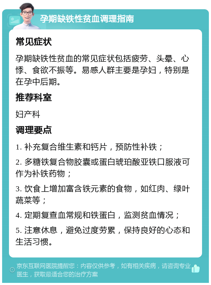 孕期缺铁性贫血调理指南 常见症状 孕期缺铁性贫血的常见症状包括疲劳、头晕、心悸、食欲不振等。易感人群主要是孕妇，特别是在孕中后期。 推荐科室 妇产科 调理要点 1. 补充复合维生素和钙片，预防性补铁； 2. 多糖铁复合物胶囊或蛋白琥珀酸亚铁口服液可作为补铁药物； 3. 饮食上增加富含铁元素的食物，如红肉、绿叶蔬菜等； 4. 定期复查血常规和铁蛋白，监测贫血情况； 5. 注意休息，避免过度劳累，保持良好的心态和生活习惯。