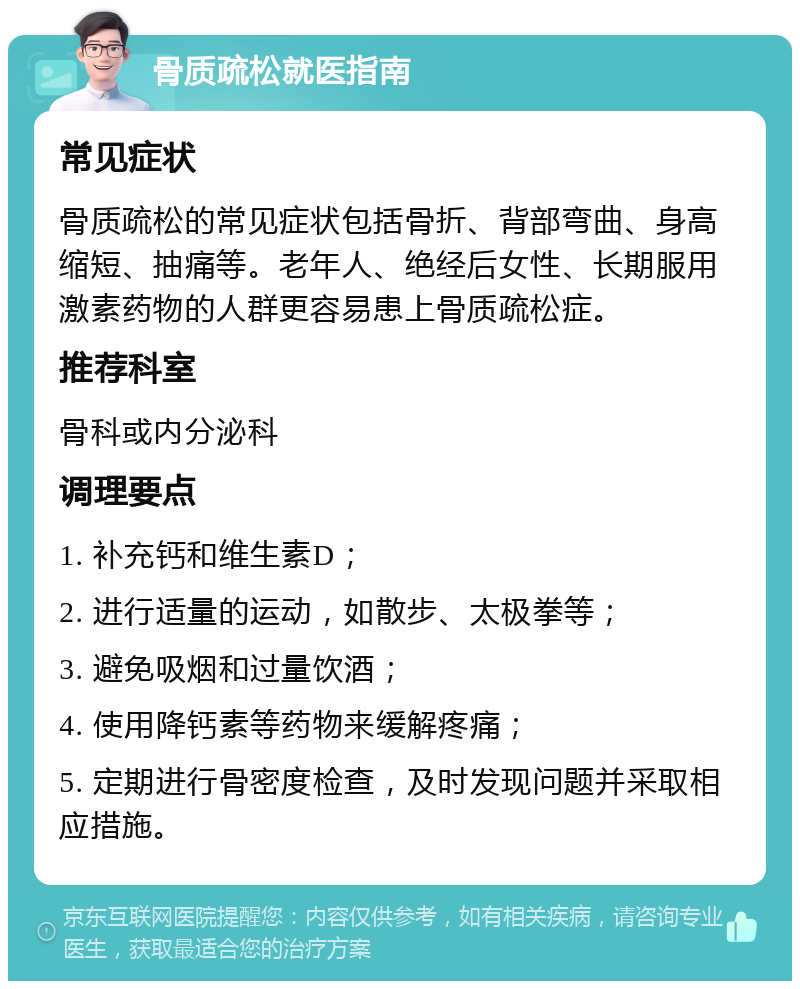 骨质疏松就医指南 常见症状 骨质疏松的常见症状包括骨折、背部弯曲、身高缩短、抽痛等。老年人、绝经后女性、长期服用激素药物的人群更容易患上骨质疏松症。 推荐科室 骨科或内分泌科 调理要点 1. 补充钙和维生素D； 2. 进行适量的运动，如散步、太极拳等； 3. 避免吸烟和过量饮酒； 4. 使用降钙素等药物来缓解疼痛； 5. 定期进行骨密度检查，及时发现问题并采取相应措施。