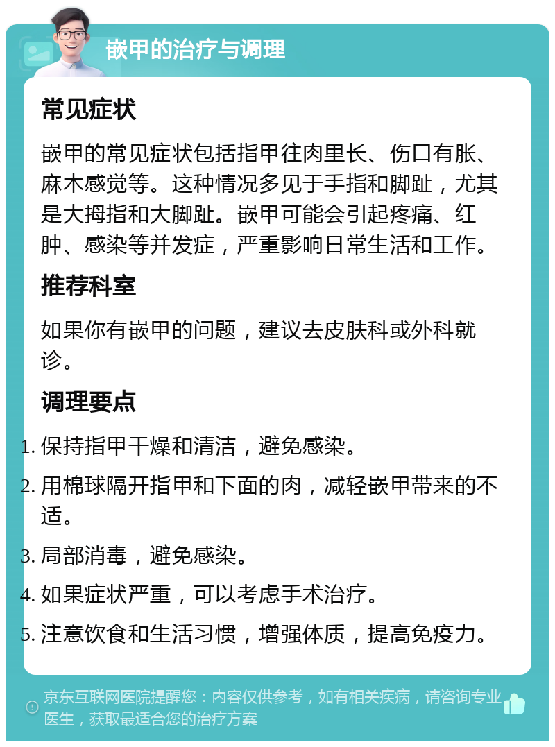 嵌甲的治疗与调理 常见症状 嵌甲的常见症状包括指甲往肉里长、伤口有胀、麻木感觉等。这种情况多见于手指和脚趾，尤其是大拇指和大脚趾。嵌甲可能会引起疼痛、红肿、感染等并发症，严重影响日常生活和工作。 推荐科室 如果你有嵌甲的问题，建议去皮肤科或外科就诊。 调理要点 保持指甲干燥和清洁，避免感染。 用棉球隔开指甲和下面的肉，减轻嵌甲带来的不适。 局部消毒，避免感染。 如果症状严重，可以考虑手术治疗。 注意饮食和生活习惯，增强体质，提高免疫力。