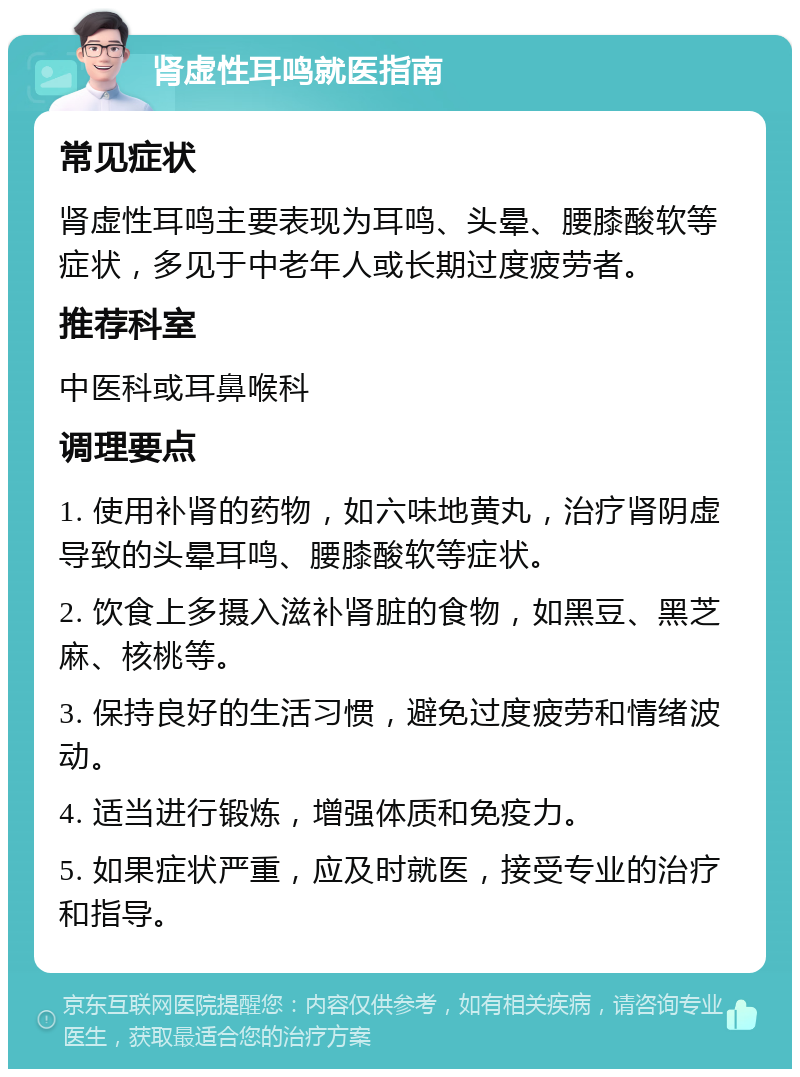 肾虚性耳鸣就医指南 常见症状 肾虚性耳鸣主要表现为耳鸣、头晕、腰膝酸软等症状，多见于中老年人或长期过度疲劳者。 推荐科室 中医科或耳鼻喉科 调理要点 1. 使用补肾的药物，如六味地黄丸，治疗肾阴虚导致的头晕耳鸣、腰膝酸软等症状。 2. 饮食上多摄入滋补肾脏的食物，如黑豆、黑芝麻、核桃等。 3. 保持良好的生活习惯，避免过度疲劳和情绪波动。 4. 适当进行锻炼，增强体质和免疫力。 5. 如果症状严重，应及时就医，接受专业的治疗和指导。