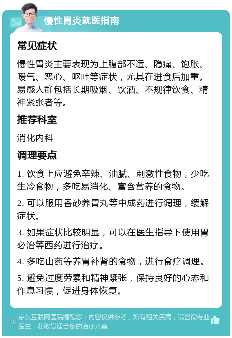 慢性胃炎就医指南 常见症状 慢性胃炎主要表现为上腹部不适、隐痛、饱胀、嗳气、恶心、呕吐等症状，尤其在进食后加重。易感人群包括长期吸烟、饮酒、不规律饮食、精神紧张者等。 推荐科室 消化内科 调理要点 1. 饮食上应避免辛辣、油腻、刺激性食物，少吃生冷食物，多吃易消化、富含营养的食物。 2. 可以服用香砂养胃丸等中成药进行调理，缓解症状。 3. 如果症状比较明显，可以在医生指导下使用胃必治等西药进行治疗。 4. 多吃山药等养胃补肾的食物，进行食疗调理。 5. 避免过度劳累和精神紧张，保持良好的心态和作息习惯，促进身体恢复。