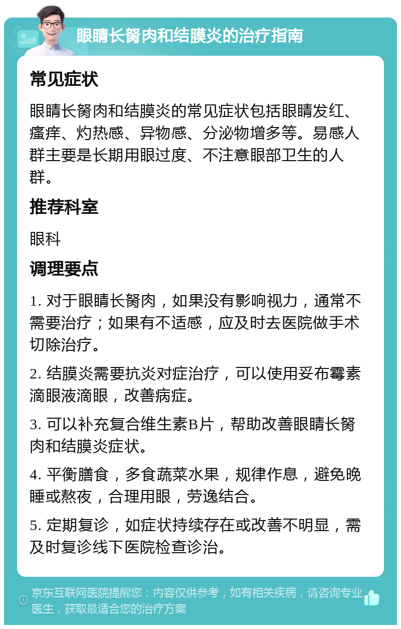 眼睛长胬肉和结膜炎的治疗指南 常见症状 眼睛长胬肉和结膜炎的常见症状包括眼睛发红、瘙痒、灼热感、异物感、分泌物增多等。易感人群主要是长期用眼过度、不注意眼部卫生的人群。 推荐科室 眼科 调理要点 1. 对于眼睛长胬肉，如果没有影响视力，通常不需要治疗；如果有不适感，应及时去医院做手术切除治疗。 2. 结膜炎需要抗炎对症治疗，可以使用妥布霉素滴眼液滴眼，改善病症。 3. 可以补充复合维生素B片，帮助改善眼睛长胬肉和结膜炎症状。 4. 平衡膳食，多食蔬菜水果，规律作息，避免晚睡或熬夜，合理用眼，劳逸结合。 5. 定期复诊，如症状持续存在或改善不明显，需及时复诊线下医院检查诊治。