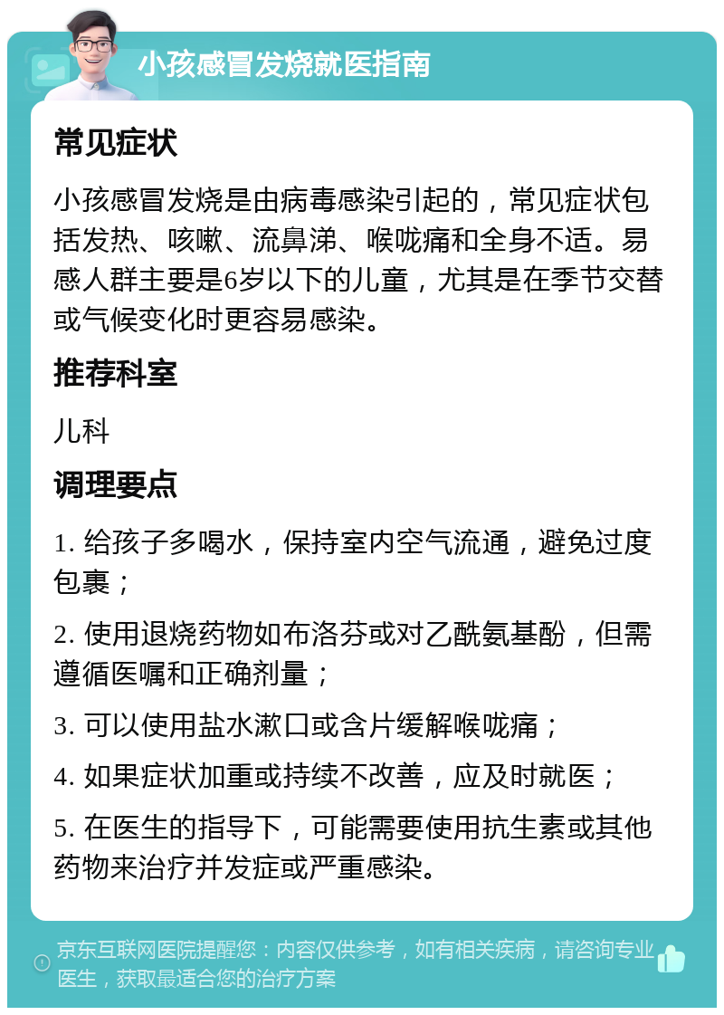 小孩感冒发烧就医指南 常见症状 小孩感冒发烧是由病毒感染引起的，常见症状包括发热、咳嗽、流鼻涕、喉咙痛和全身不适。易感人群主要是6岁以下的儿童，尤其是在季节交替或气候变化时更容易感染。 推荐科室 儿科 调理要点 1. 给孩子多喝水，保持室内空气流通，避免过度包裹； 2. 使用退烧药物如布洛芬或对乙酰氨基酚，但需遵循医嘱和正确剂量； 3. 可以使用盐水漱口或含片缓解喉咙痛； 4. 如果症状加重或持续不改善，应及时就医； 5. 在医生的指导下，可能需要使用抗生素或其他药物来治疗并发症或严重感染。