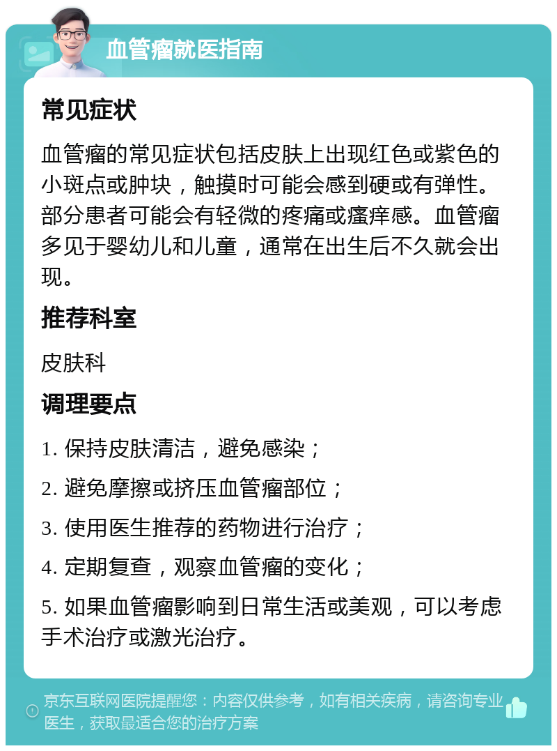 血管瘤就医指南 常见症状 血管瘤的常见症状包括皮肤上出现红色或紫色的小斑点或肿块，触摸时可能会感到硬或有弹性。部分患者可能会有轻微的疼痛或瘙痒感。血管瘤多见于婴幼儿和儿童，通常在出生后不久就会出现。 推荐科室 皮肤科 调理要点 1. 保持皮肤清洁，避免感染； 2. 避免摩擦或挤压血管瘤部位； 3. 使用医生推荐的药物进行治疗； 4. 定期复查，观察血管瘤的变化； 5. 如果血管瘤影响到日常生活或美观，可以考虑手术治疗或激光治疗。