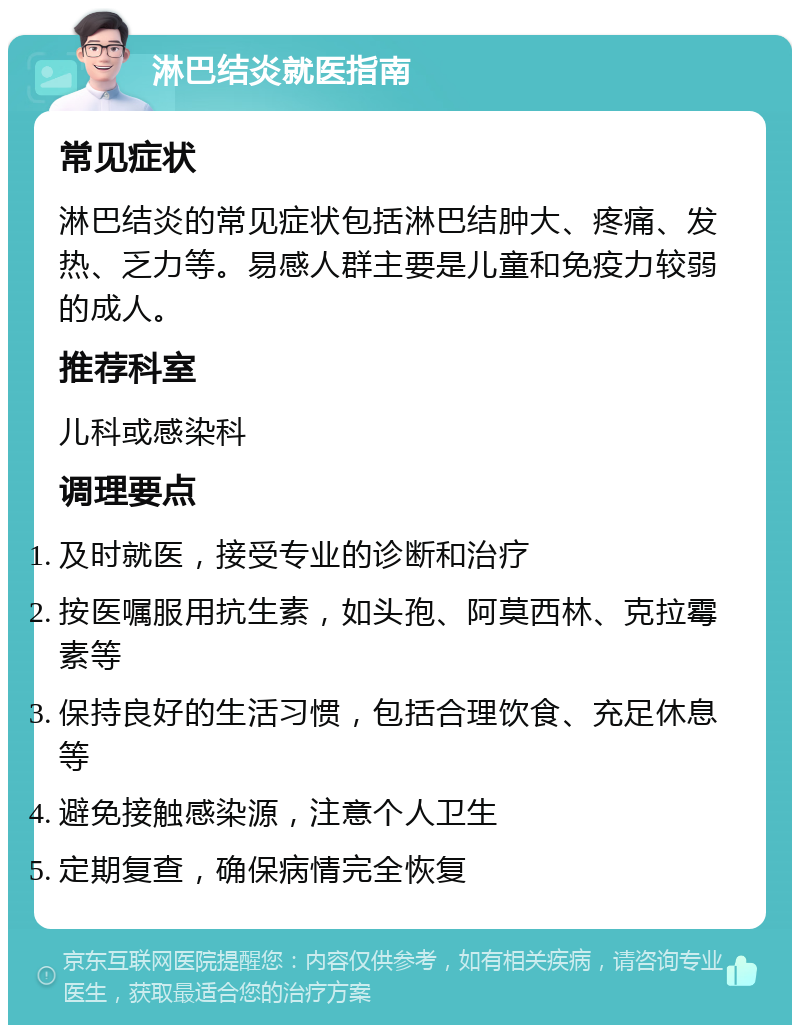 淋巴结炎就医指南 常见症状 淋巴结炎的常见症状包括淋巴结肿大、疼痛、发热、乏力等。易感人群主要是儿童和免疫力较弱的成人。 推荐科室 儿科或感染科 调理要点 及时就医，接受专业的诊断和治疗 按医嘱服用抗生素，如头孢、阿莫西林、克拉霉素等 保持良好的生活习惯，包括合理饮食、充足休息等 避免接触感染源，注意个人卫生 定期复查，确保病情完全恢复