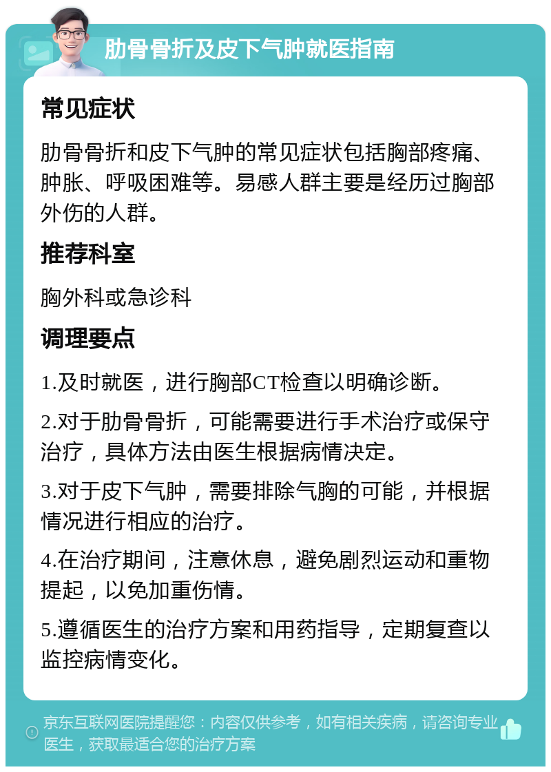 肋骨骨折及皮下气肿就医指南 常见症状 肋骨骨折和皮下气肿的常见症状包括胸部疼痛、肿胀、呼吸困难等。易感人群主要是经历过胸部外伤的人群。 推荐科室 胸外科或急诊科 调理要点 1.及时就医，进行胸部CT检查以明确诊断。 2.对于肋骨骨折，可能需要进行手术治疗或保守治疗，具体方法由医生根据病情决定。 3.对于皮下气肿，需要排除气胸的可能，并根据情况进行相应的治疗。 4.在治疗期间，注意休息，避免剧烈运动和重物提起，以免加重伤情。 5.遵循医生的治疗方案和用药指导，定期复查以监控病情变化。