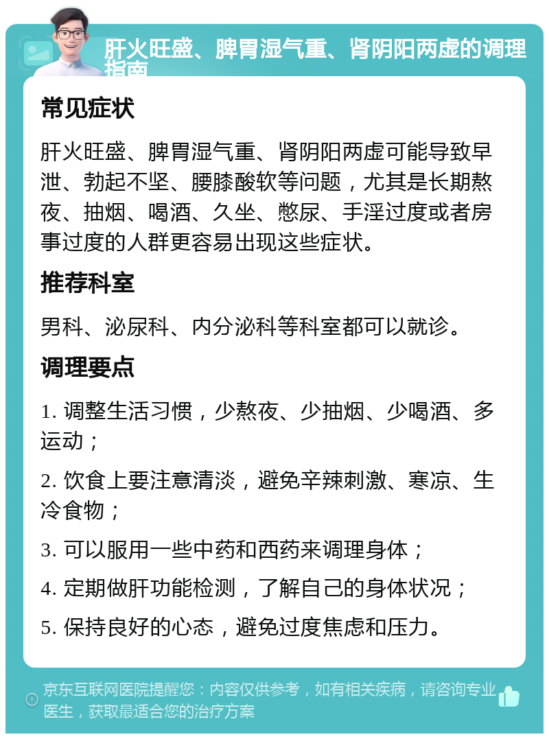 肝火旺盛、脾胃湿气重、肾阴阳两虚的调理指南 常见症状 肝火旺盛、脾胃湿气重、肾阴阳两虚可能导致早泄、勃起不坚、腰膝酸软等问题，尤其是长期熬夜、抽烟、喝酒、久坐、憋尿、手淫过度或者房事过度的人群更容易出现这些症状。 推荐科室 男科、泌尿科、内分泌科等科室都可以就诊。 调理要点 1. 调整生活习惯，少熬夜、少抽烟、少喝酒、多运动； 2. 饮食上要注意清淡，避免辛辣刺激、寒凉、生冷食物； 3. 可以服用一些中药和西药来调理身体； 4. 定期做肝功能检测，了解自己的身体状况； 5. 保持良好的心态，避免过度焦虑和压力。