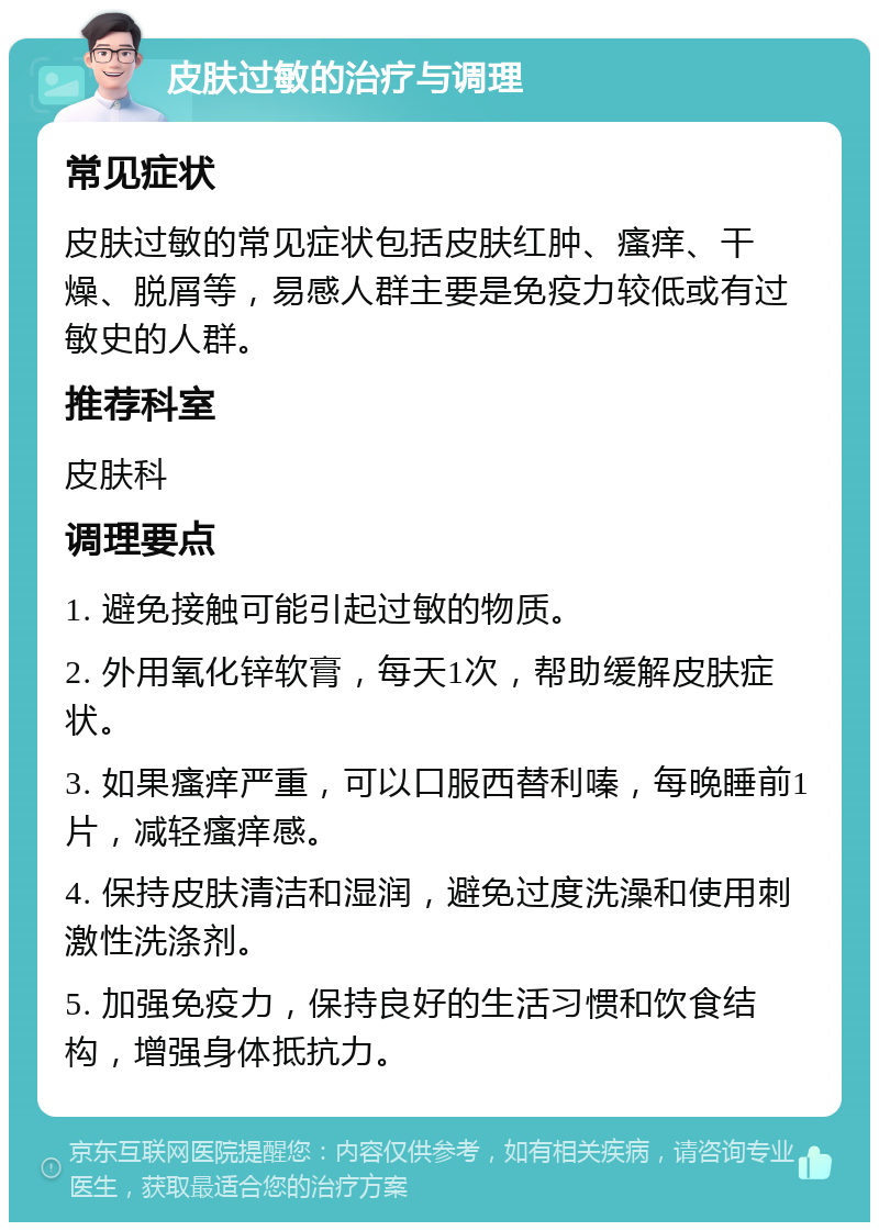 皮肤过敏的治疗与调理 常见症状 皮肤过敏的常见症状包括皮肤红肿、瘙痒、干燥、脱屑等，易感人群主要是免疫力较低或有过敏史的人群。 推荐科室 皮肤科 调理要点 1. 避免接触可能引起过敏的物质。 2. 外用氧化锌软膏，每天1次，帮助缓解皮肤症状。 3. 如果瘙痒严重，可以口服西替利嗪，每晚睡前1片，减轻瘙痒感。 4. 保持皮肤清洁和湿润，避免过度洗澡和使用刺激性洗涤剂。 5. 加强免疫力，保持良好的生活习惯和饮食结构，增强身体抵抗力。