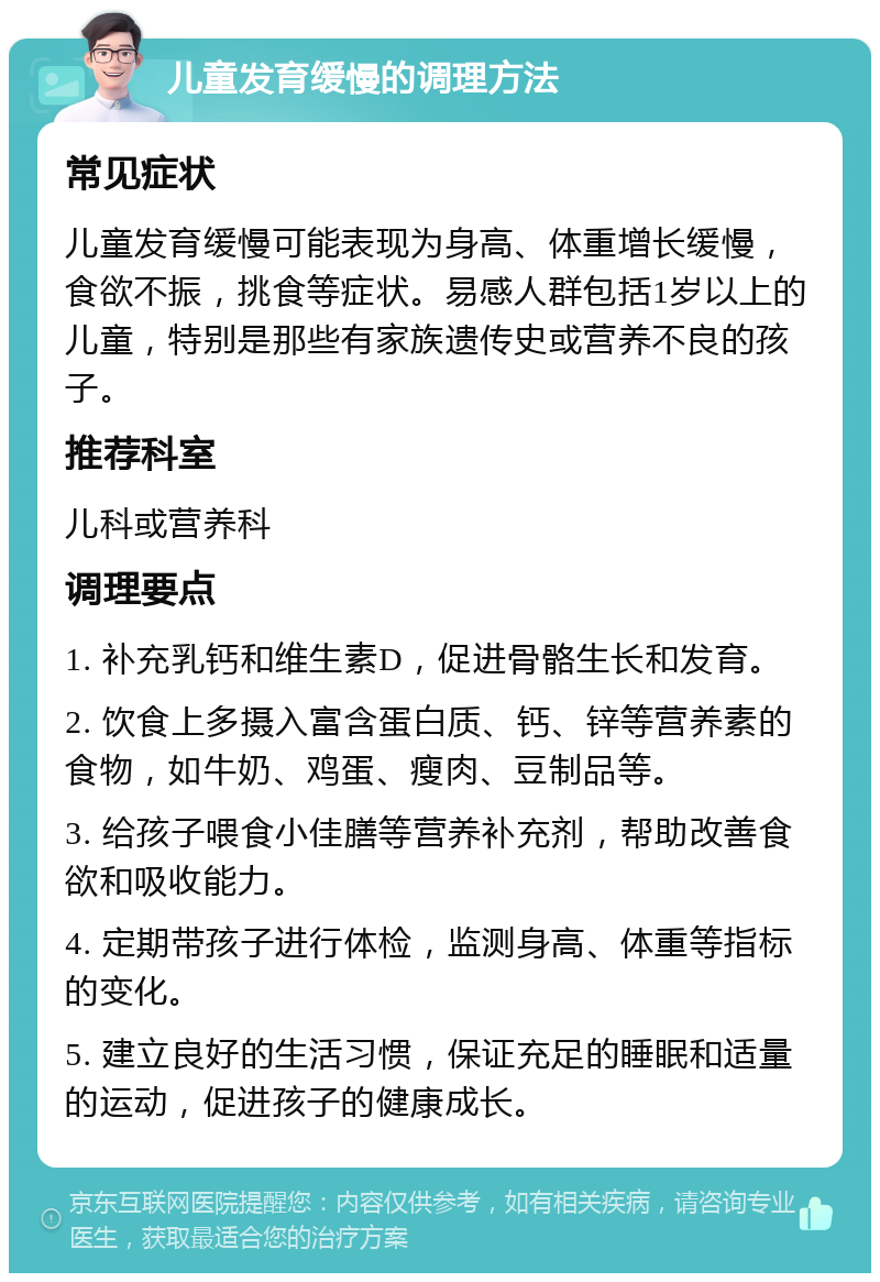 儿童发育缓慢的调理方法 常见症状 儿童发育缓慢可能表现为身高、体重增长缓慢，食欲不振，挑食等症状。易感人群包括1岁以上的儿童，特别是那些有家族遗传史或营养不良的孩子。 推荐科室 儿科或营养科 调理要点 1. 补充乳钙和维生素D，促进骨骼生长和发育。 2. 饮食上多摄入富含蛋白质、钙、锌等营养素的食物，如牛奶、鸡蛋、瘦肉、豆制品等。 3. 给孩子喂食小佳膳等营养补充剂，帮助改善食欲和吸收能力。 4. 定期带孩子进行体检，监测身高、体重等指标的变化。 5. 建立良好的生活习惯，保证充足的睡眠和适量的运动，促进孩子的健康成长。