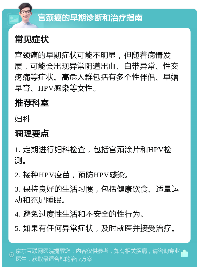 宫颈癌的早期诊断和治疗指南 常见症状 宫颈癌的早期症状可能不明显，但随着病情发展，可能会出现异常阴道出血、白带异常、性交疼痛等症状。高危人群包括有多个性伴侣、早婚早育、HPV感染等女性。 推荐科室 妇科 调理要点 1. 定期进行妇科检查，包括宫颈涂片和HPV检测。 2. 接种HPV疫苗，预防HPV感染。 3. 保持良好的生活习惯，包括健康饮食、适量运动和充足睡眠。 4. 避免过度性生活和不安全的性行为。 5. 如果有任何异常症状，及时就医并接受治疗。