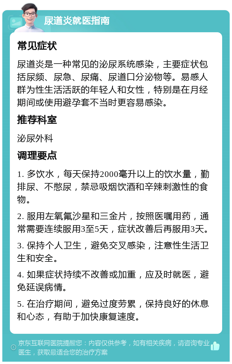 尿道炎就医指南 常见症状 尿道炎是一种常见的泌尿系统感染，主要症状包括尿频、尿急、尿痛、尿道口分泌物等。易感人群为性生活活跃的年轻人和女性，特别是在月经期间或使用避孕套不当时更容易感染。 推荐科室 泌尿外科 调理要点 1. 多饮水，每天保持2000毫升以上的饮水量，勤排尿、不憋尿，禁忌吸烟饮酒和辛辣刺激性的食物。 2. 服用左氧氟沙星和三金片，按照医嘱用药，通常需要连续服用3至5天，症状改善后再服用3天。 3. 保持个人卫生，避免交叉感染，注意性生活卫生和安全。 4. 如果症状持续不改善或加重，应及时就医，避免延误病情。 5. 在治疗期间，避免过度劳累，保持良好的休息和心态，有助于加快康复速度。