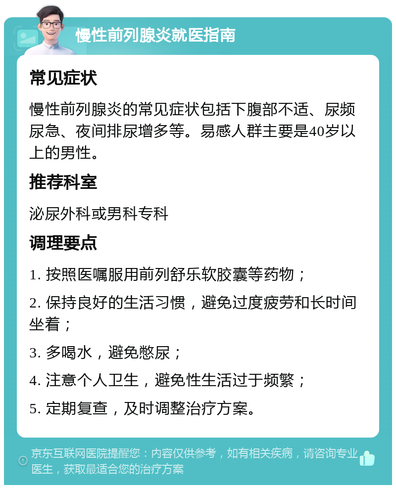 慢性前列腺炎就医指南 常见症状 慢性前列腺炎的常见症状包括下腹部不适、尿频尿急、夜间排尿增多等。易感人群主要是40岁以上的男性。 推荐科室 泌尿外科或男科专科 调理要点 1. 按照医嘱服用前列舒乐软胶囊等药物； 2. 保持良好的生活习惯，避免过度疲劳和长时间坐着； 3. 多喝水，避免憋尿； 4. 注意个人卫生，避免性生活过于频繁； 5. 定期复查，及时调整治疗方案。