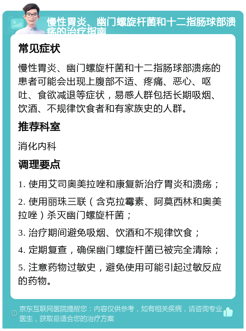 慢性胃炎、幽门螺旋杆菌和十二指肠球部溃疡的治疗指南 常见症状 慢性胃炎、幽门螺旋杆菌和十二指肠球部溃疡的患者可能会出现上腹部不适、疼痛、恶心、呕吐、食欲减退等症状，易感人群包括长期吸烟、饮酒、不规律饮食者和有家族史的人群。 推荐科室 消化内科 调理要点 1. 使用艾司奥美拉唑和康复新治疗胃炎和溃疡； 2. 使用丽珠三联（含克拉霉素、阿莫西林和奥美拉唑）杀灭幽门螺旋杆菌； 3. 治疗期间避免吸烟、饮酒和不规律饮食； 4. 定期复查，确保幽门螺旋杆菌已被完全清除； 5. 注意药物过敏史，避免使用可能引起过敏反应的药物。