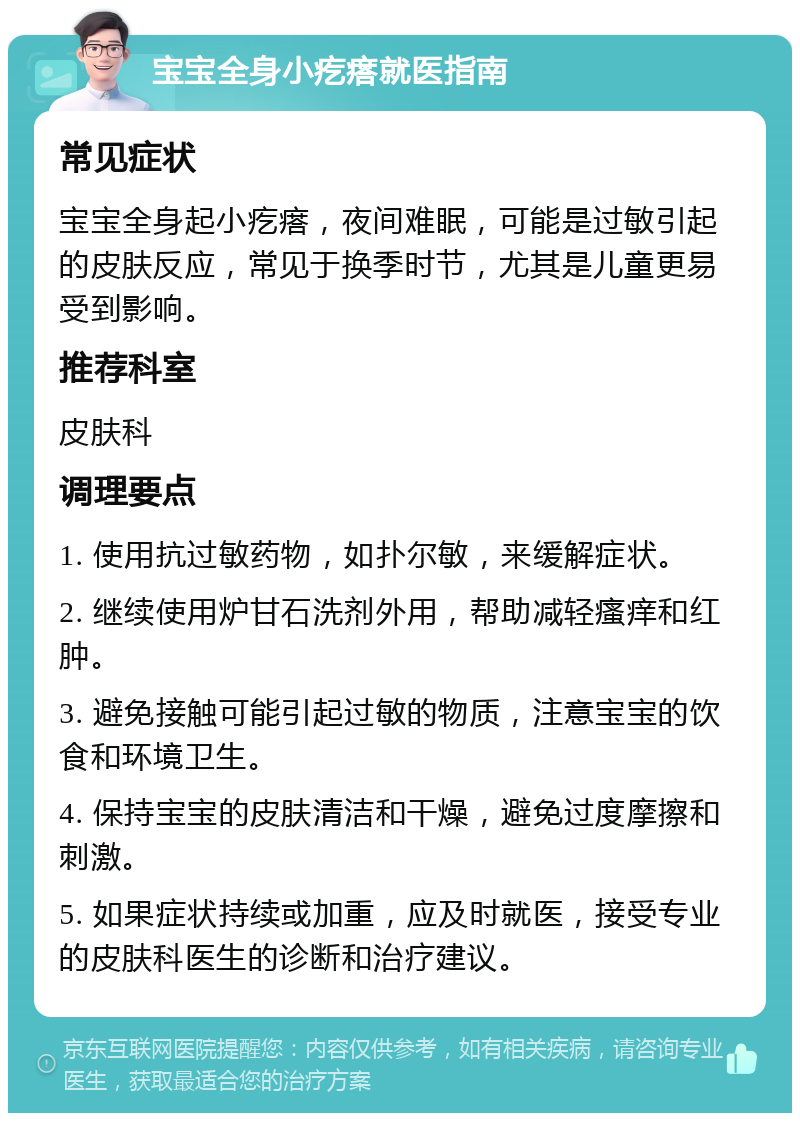 宝宝全身小疙瘩就医指南 常见症状 宝宝全身起小疙瘩，夜间难眠，可能是过敏引起的皮肤反应，常见于换季时节，尤其是儿童更易受到影响。 推荐科室 皮肤科 调理要点 1. 使用抗过敏药物，如扑尔敏，来缓解症状。 2. 继续使用炉甘石洗剂外用，帮助减轻瘙痒和红肿。 3. 避免接触可能引起过敏的物质，注意宝宝的饮食和环境卫生。 4. 保持宝宝的皮肤清洁和干燥，避免过度摩擦和刺激。 5. 如果症状持续或加重，应及时就医，接受专业的皮肤科医生的诊断和治疗建议。