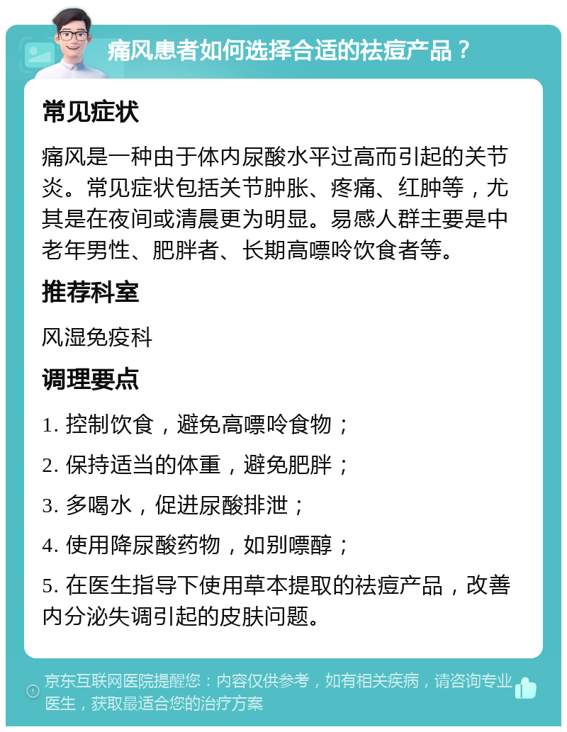 痛风患者如何选择合适的祛痘产品？ 常见症状 痛风是一种由于体内尿酸水平过高而引起的关节炎。常见症状包括关节肿胀、疼痛、红肿等，尤其是在夜间或清晨更为明显。易感人群主要是中老年男性、肥胖者、长期高嘌呤饮食者等。 推荐科室 风湿免疫科 调理要点 1. 控制饮食，避免高嘌呤食物； 2. 保持适当的体重，避免肥胖； 3. 多喝水，促进尿酸排泄； 4. 使用降尿酸药物，如别嘌醇； 5. 在医生指导下使用草本提取的祛痘产品，改善内分泌失调引起的皮肤问题。