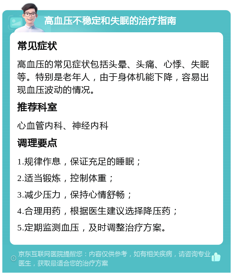 高血压不稳定和失眠的治疗指南 常见症状 高血压的常见症状包括头晕、头痛、心悸、失眠等。特别是老年人，由于身体机能下降，容易出现血压波动的情况。 推荐科室 心血管内科、神经内科 调理要点 1.规律作息，保证充足的睡眠； 2.适当锻炼，控制体重； 3.减少压力，保持心情舒畅； 4.合理用药，根据医生建议选择降压药； 5.定期监测血压，及时调整治疗方案。