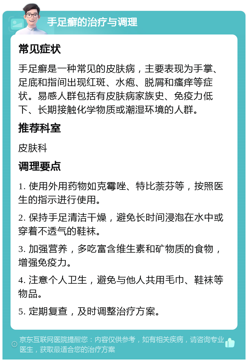 手足癣的治疗与调理 常见症状 手足癣是一种常见的皮肤病，主要表现为手掌、足底和指间出现红斑、水疱、脱屑和瘙痒等症状。易感人群包括有皮肤病家族史、免疫力低下、长期接触化学物质或潮湿环境的人群。 推荐科室 皮肤科 调理要点 1. 使用外用药物如克霉唑、特比萘芬等，按照医生的指示进行使用。 2. 保持手足清洁干燥，避免长时间浸泡在水中或穿着不透气的鞋袜。 3. 加强营养，多吃富含维生素和矿物质的食物，增强免疫力。 4. 注意个人卫生，避免与他人共用毛巾、鞋袜等物品。 5. 定期复查，及时调整治疗方案。