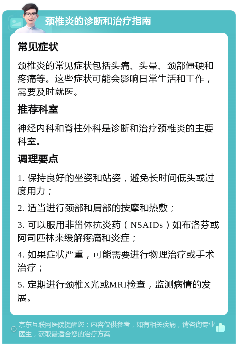 颈椎炎的诊断和治疗指南 常见症状 颈椎炎的常见症状包括头痛、头晕、颈部僵硬和疼痛等。这些症状可能会影响日常生活和工作，需要及时就医。 推荐科室 神经内科和脊柱外科是诊断和治疗颈椎炎的主要科室。 调理要点 1. 保持良好的坐姿和站姿，避免长时间低头或过度用力； 2. 适当进行颈部和肩部的按摩和热敷； 3. 可以服用非甾体抗炎药（NSAIDs）如布洛芬或阿司匹林来缓解疼痛和炎症； 4. 如果症状严重，可能需要进行物理治疗或手术治疗； 5. 定期进行颈椎X光或MRI检查，监测病情的发展。