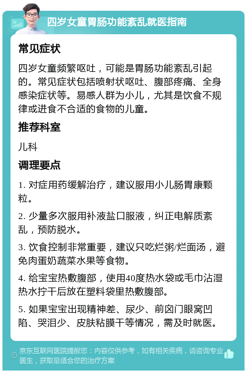 四岁女童胃肠功能紊乱就医指南 常见症状 四岁女童频繁呕吐，可能是胃肠功能紊乱引起的。常见症状包括喷射状呕吐、腹部疼痛、全身感染症状等。易感人群为小儿，尤其是饮食不规律或进食不合适的食物的儿童。 推荐科室 儿科 调理要点 1. 对症用药缓解治疗，建议服用小儿肠胃康颗粒。 2. 少量多次服用补液盐口服液，纠正电解质紊乱，预防脱水。 3. 饮食控制非常重要，建议只吃烂粥/烂面汤，避免肉蛋奶蔬菜水果等食物。 4. 给宝宝热敷腹部，使用40度热水袋或毛巾沾湿热水拧干后放在塑料袋里热敷腹部。 5. 如果宝宝出现精神差、尿少、前囟门眼窝凹陷、哭泪少、皮肤粘膜干等情况，需及时就医。