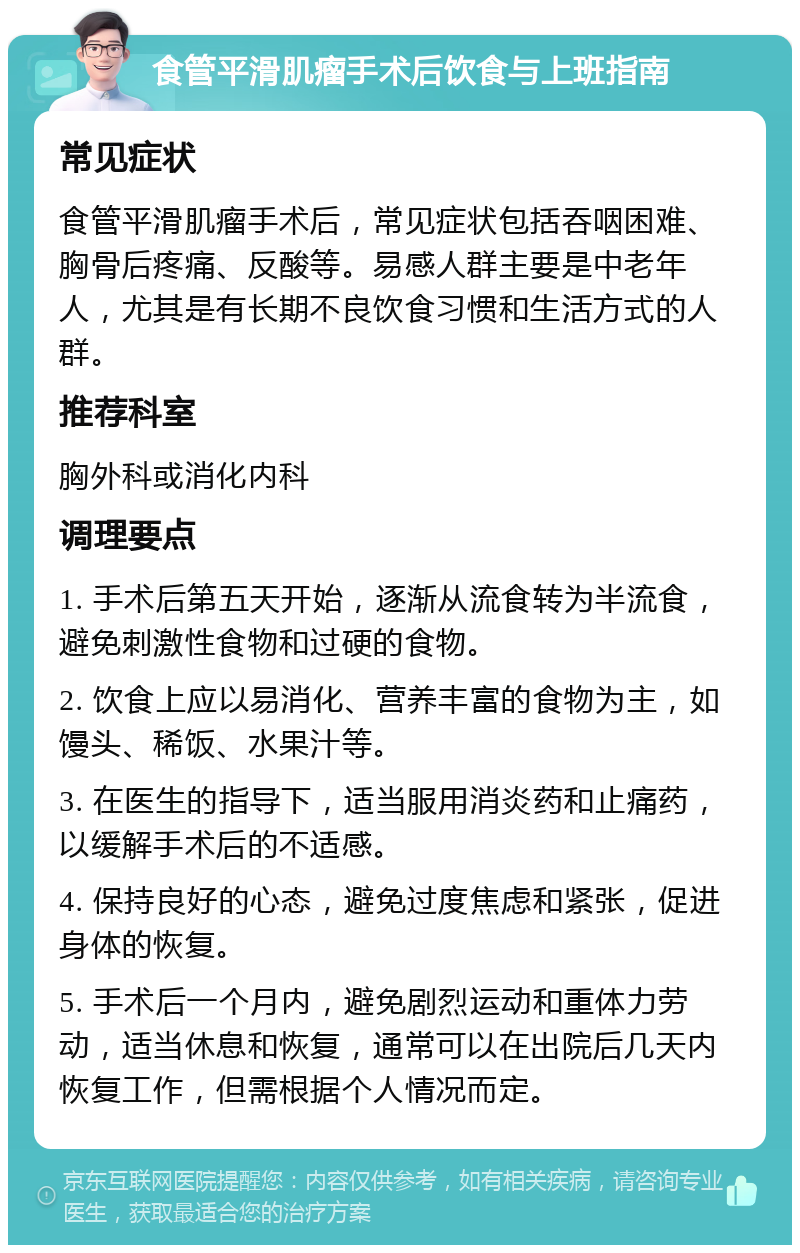 食管平滑肌瘤手术后饮食与上班指南 常见症状 食管平滑肌瘤手术后，常见症状包括吞咽困难、胸骨后疼痛、反酸等。易感人群主要是中老年人，尤其是有长期不良饮食习惯和生活方式的人群。 推荐科室 胸外科或消化内科 调理要点 1. 手术后第五天开始，逐渐从流食转为半流食，避免刺激性食物和过硬的食物。 2. 饮食上应以易消化、营养丰富的食物为主，如馒头、稀饭、水果汁等。 3. 在医生的指导下，适当服用消炎药和止痛药，以缓解手术后的不适感。 4. 保持良好的心态，避免过度焦虑和紧张，促进身体的恢复。 5. 手术后一个月内，避免剧烈运动和重体力劳动，适当休息和恢复，通常可以在出院后几天内恢复工作，但需根据个人情况而定。