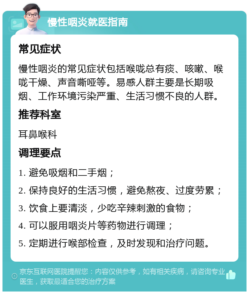 慢性咽炎就医指南 常见症状 慢性咽炎的常见症状包括喉咙总有痰、咳嗽、喉咙干燥、声音嘶哑等。易感人群主要是长期吸烟、工作环境污染严重、生活习惯不良的人群。 推荐科室 耳鼻喉科 调理要点 1. 避免吸烟和二手烟； 2. 保持良好的生活习惯，避免熬夜、过度劳累； 3. 饮食上要清淡，少吃辛辣刺激的食物； 4. 可以服用咽炎片等药物进行调理； 5. 定期进行喉部检查，及时发现和治疗问题。