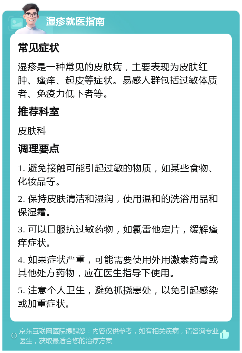 湿疹就医指南 常见症状 湿疹是一种常见的皮肤病，主要表现为皮肤红肿、瘙痒、起皮等症状。易感人群包括过敏体质者、免疫力低下者等。 推荐科室 皮肤科 调理要点 1. 避免接触可能引起过敏的物质，如某些食物、化妆品等。 2. 保持皮肤清洁和湿润，使用温和的洗浴用品和保湿霜。 3. 可以口服抗过敏药物，如氯雷他定片，缓解瘙痒症状。 4. 如果症状严重，可能需要使用外用激素药膏或其他处方药物，应在医生指导下使用。 5. 注意个人卫生，避免抓挠患处，以免引起感染或加重症状。