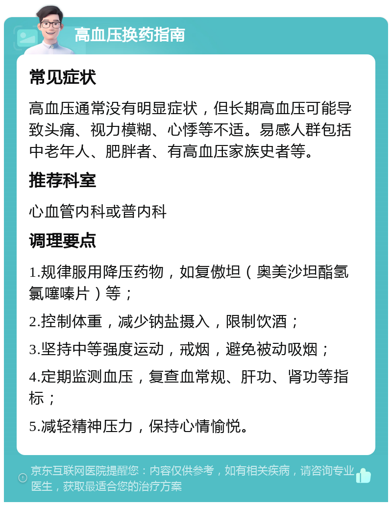 高血压换药指南 常见症状 高血压通常没有明显症状，但长期高血压可能导致头痛、视力模糊、心悸等不适。易感人群包括中老年人、肥胖者、有高血压家族史者等。 推荐科室 心血管内科或普内科 调理要点 1.规律服用降压药物，如复傲坦（奥美沙坦酯氢氯噻嗪片）等； 2.控制体重，减少钠盐摄入，限制饮酒； 3.坚持中等强度运动，戒烟，避免被动吸烟； 4.定期监测血压，复查血常规、肝功、肾功等指标； 5.减轻精神压力，保持心情愉悦。