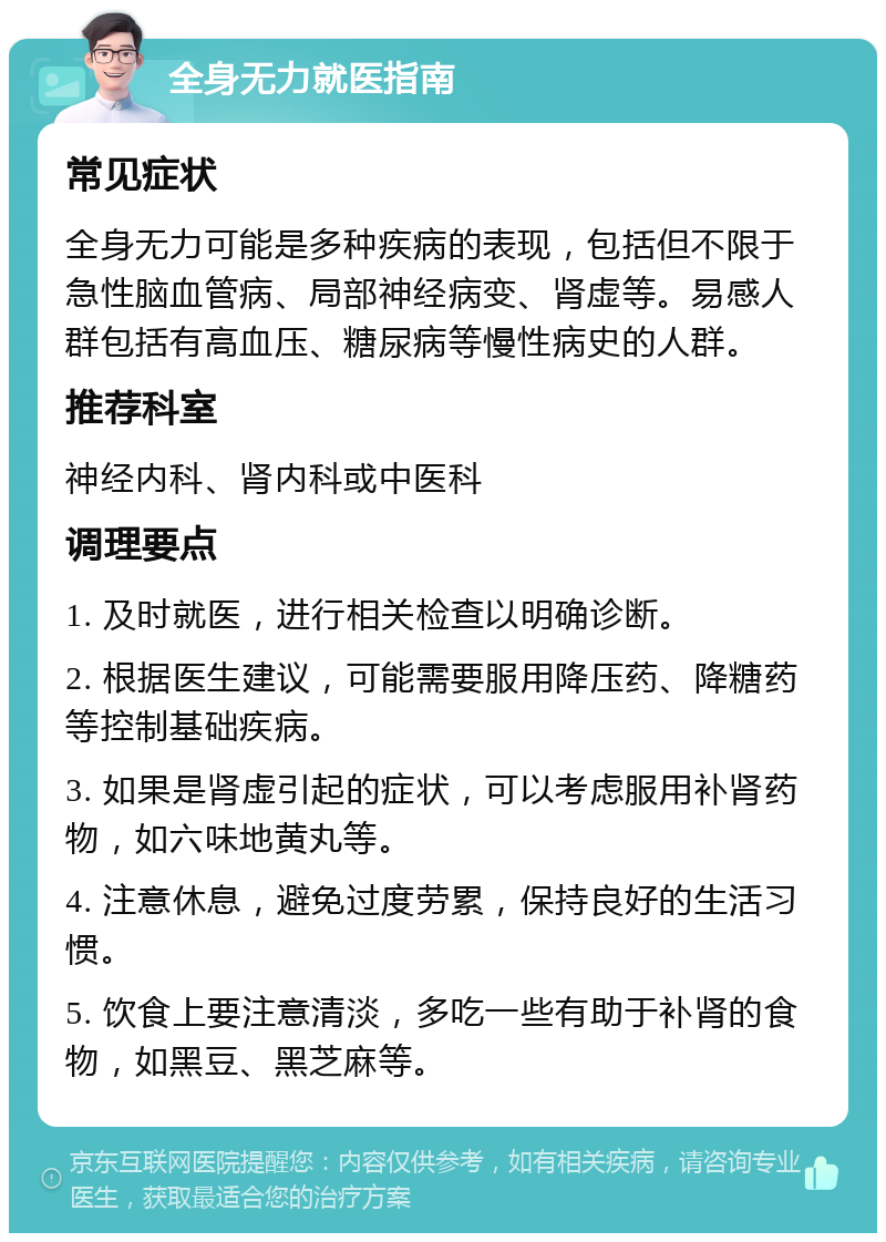 全身无力就医指南 常见症状 全身无力可能是多种疾病的表现，包括但不限于急性脑血管病、局部神经病变、肾虚等。易感人群包括有高血压、糖尿病等慢性病史的人群。 推荐科室 神经内科、肾内科或中医科 调理要点 1. 及时就医，进行相关检查以明确诊断。 2. 根据医生建议，可能需要服用降压药、降糖药等控制基础疾病。 3. 如果是肾虚引起的症状，可以考虑服用补肾药物，如六味地黄丸等。 4. 注意休息，避免过度劳累，保持良好的生活习惯。 5. 饮食上要注意清淡，多吃一些有助于补肾的食物，如黑豆、黑芝麻等。