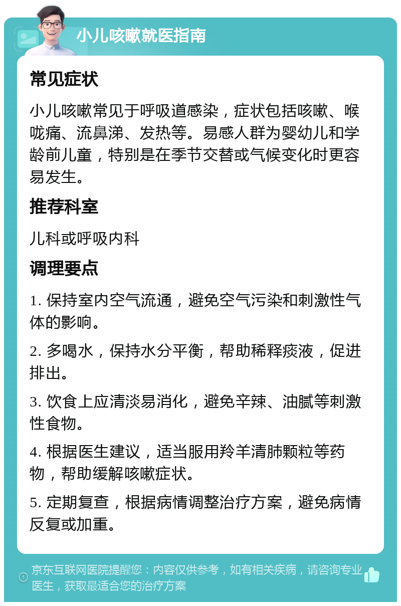 小儿咳嗽就医指南 常见症状 小儿咳嗽常见于呼吸道感染，症状包括咳嗽、喉咙痛、流鼻涕、发热等。易感人群为婴幼儿和学龄前儿童，特别是在季节交替或气候变化时更容易发生。 推荐科室 儿科或呼吸内科 调理要点 1. 保持室内空气流通，避免空气污染和刺激性气体的影响。 2. 多喝水，保持水分平衡，帮助稀释痰液，促进排出。 3. 饮食上应清淡易消化，避免辛辣、油腻等刺激性食物。 4. 根据医生建议，适当服用羚羊清肺颗粒等药物，帮助缓解咳嗽症状。 5. 定期复查，根据病情调整治疗方案，避免病情反复或加重。