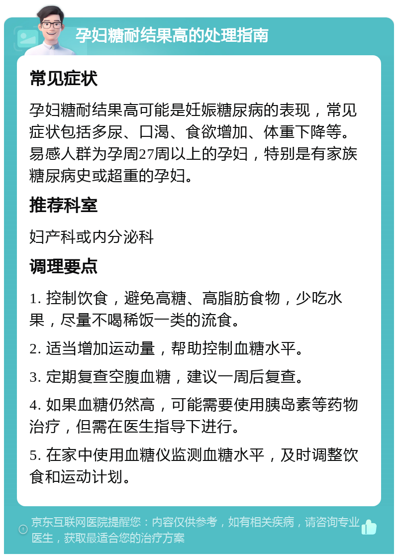 孕妇糖耐结果高的处理指南 常见症状 孕妇糖耐结果高可能是妊娠糖尿病的表现，常见症状包括多尿、口渴、食欲增加、体重下降等。易感人群为孕周27周以上的孕妇，特别是有家族糖尿病史或超重的孕妇。 推荐科室 妇产科或内分泌科 调理要点 1. 控制饮食，避免高糖、高脂肪食物，少吃水果，尽量不喝稀饭一类的流食。 2. 适当增加运动量，帮助控制血糖水平。 3. 定期复查空腹血糖，建议一周后复查。 4. 如果血糖仍然高，可能需要使用胰岛素等药物治疗，但需在医生指导下进行。 5. 在家中使用血糖仪监测血糖水平，及时调整饮食和运动计划。