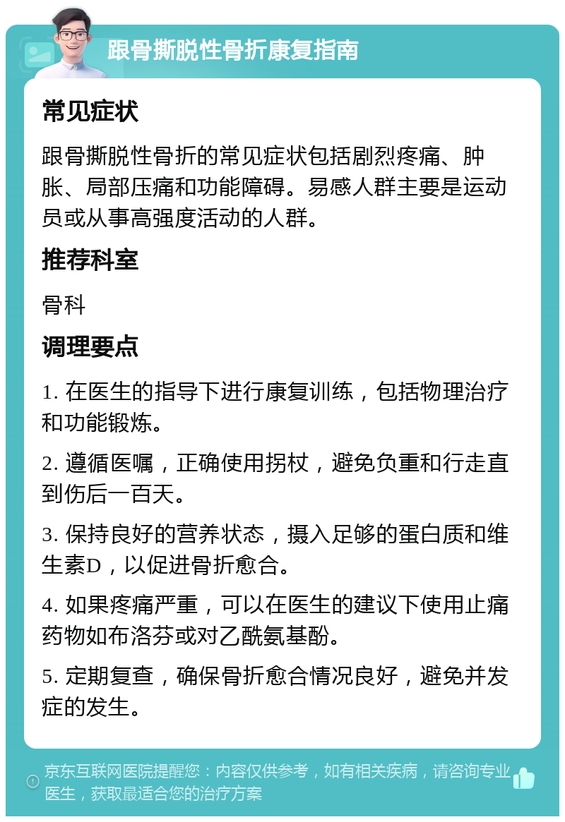 跟骨撕脱性骨折康复指南 常见症状 跟骨撕脱性骨折的常见症状包括剧烈疼痛、肿胀、局部压痛和功能障碍。易感人群主要是运动员或从事高强度活动的人群。 推荐科室 骨科 调理要点 1. 在医生的指导下进行康复训练，包括物理治疗和功能锻炼。 2. 遵循医嘱，正确使用拐杖，避免负重和行走直到伤后一百天。 3. 保持良好的营养状态，摄入足够的蛋白质和维生素D，以促进骨折愈合。 4. 如果疼痛严重，可以在医生的建议下使用止痛药物如布洛芬或对乙酰氨基酚。 5. 定期复查，确保骨折愈合情况良好，避免并发症的发生。