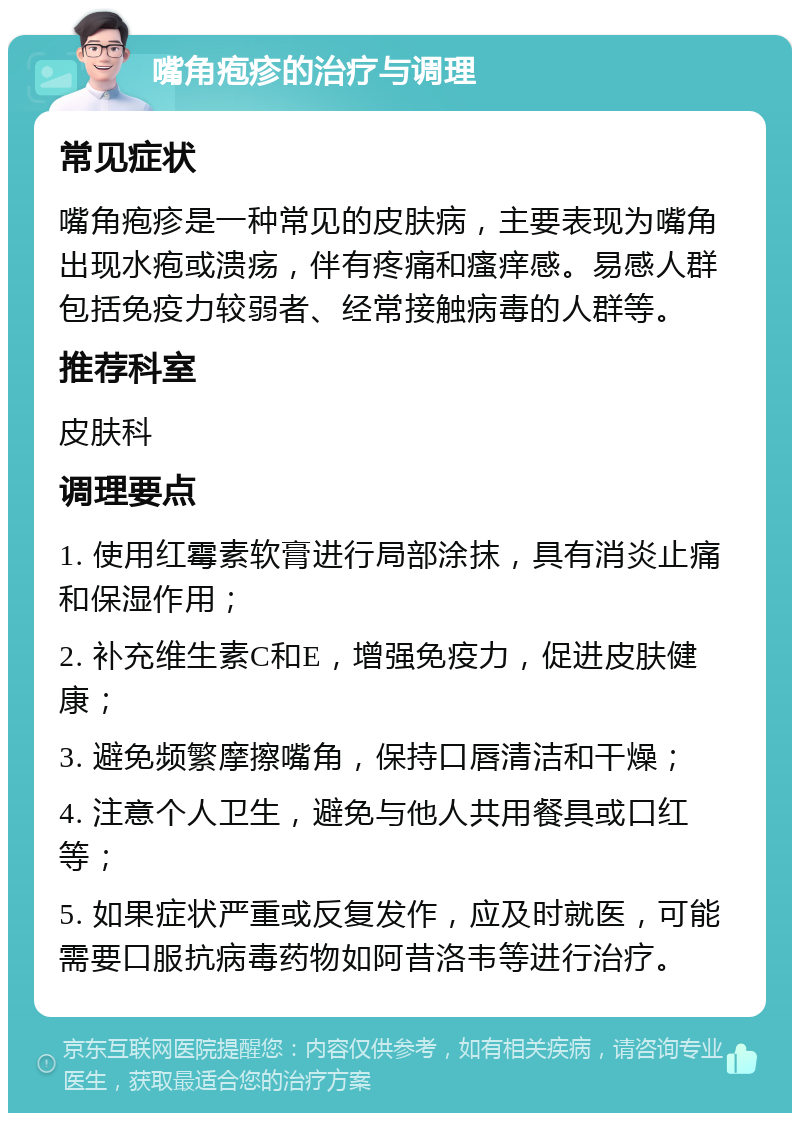 嘴角疱疹的治疗与调理 常见症状 嘴角疱疹是一种常见的皮肤病，主要表现为嘴角出现水疱或溃疡，伴有疼痛和瘙痒感。易感人群包括免疫力较弱者、经常接触病毒的人群等。 推荐科室 皮肤科 调理要点 1. 使用红霉素软膏进行局部涂抹，具有消炎止痛和保湿作用； 2. 补充维生素C和E，增强免疫力，促进皮肤健康； 3. 避免频繁摩擦嘴角，保持口唇清洁和干燥； 4. 注意个人卫生，避免与他人共用餐具或口红等； 5. 如果症状严重或反复发作，应及时就医，可能需要口服抗病毒药物如阿昔洛韦等进行治疗。