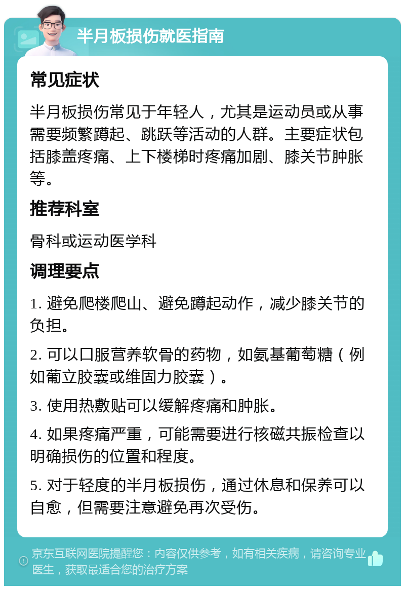 半月板损伤就医指南 常见症状 半月板损伤常见于年轻人，尤其是运动员或从事需要频繁蹲起、跳跃等活动的人群。主要症状包括膝盖疼痛、上下楼梯时疼痛加剧、膝关节肿胀等。 推荐科室 骨科或运动医学科 调理要点 1. 避免爬楼爬山、避免蹲起动作，减少膝关节的负担。 2. 可以口服营养软骨的药物，如氨基葡萄糖（例如葡立胶囊或维固力胶囊）。 3. 使用热敷贴可以缓解疼痛和肿胀。 4. 如果疼痛严重，可能需要进行核磁共振检查以明确损伤的位置和程度。 5. 对于轻度的半月板损伤，通过休息和保养可以自愈，但需要注意避免再次受伤。