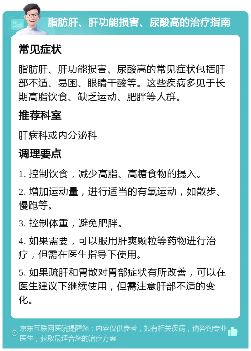 脂肪肝、肝功能损害、尿酸高的治疗指南 常见症状 脂肪肝、肝功能损害、尿酸高的常见症状包括肝部不适、易困、眼睛干酸等。这些疾病多见于长期高脂饮食、缺乏运动、肥胖等人群。 推荐科室 肝病科或内分泌科 调理要点 1. 控制饮食，减少高脂、高糖食物的摄入。 2. 增加运动量，进行适当的有氧运动，如散步、慢跑等。 3. 控制体重，避免肥胖。 4. 如果需要，可以服用肝爽颗粒等药物进行治疗，但需在医生指导下使用。 5. 如果疏肝和胃散对胃部症状有所改善，可以在医生建议下继续使用，但需注意肝部不适的变化。