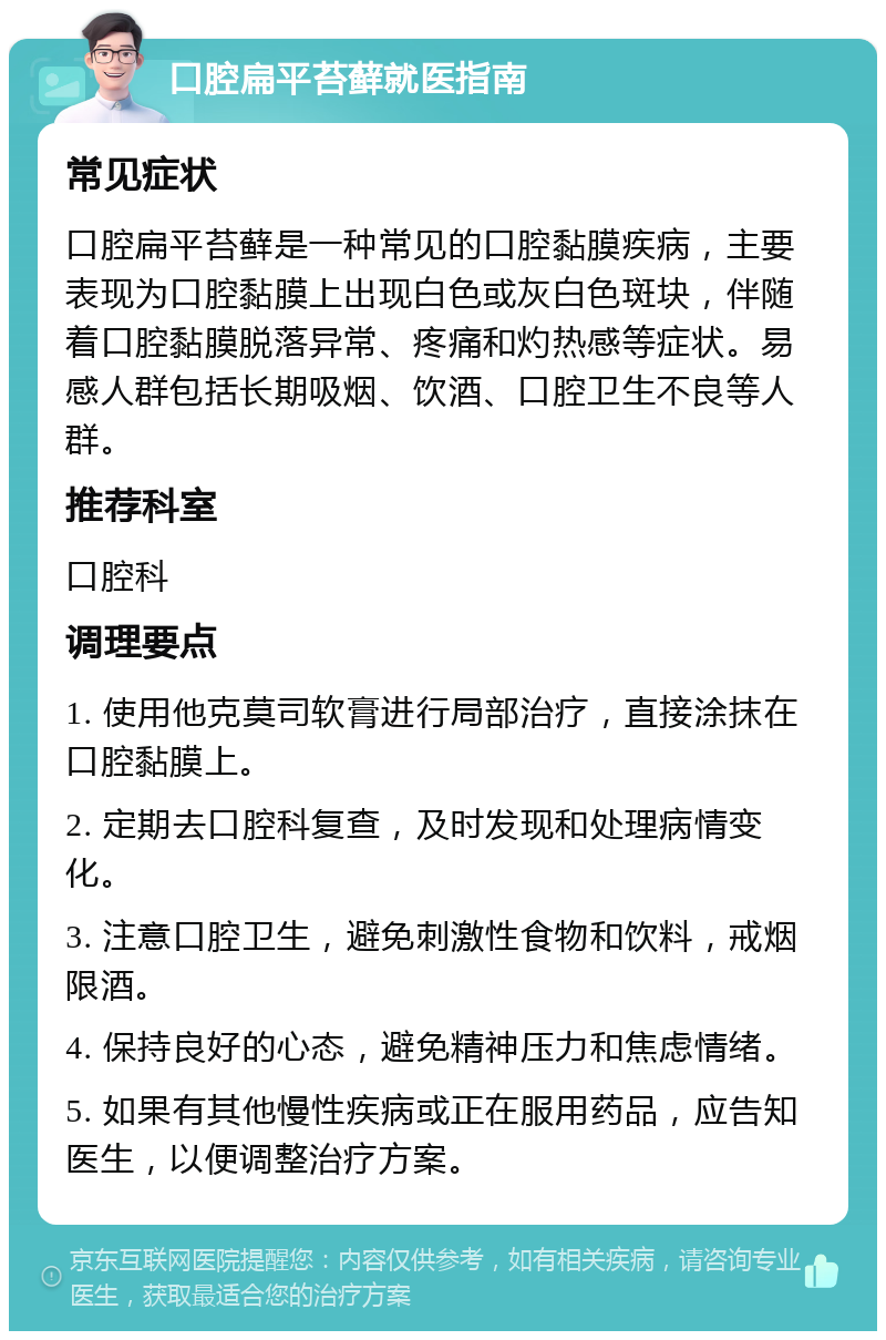 口腔扁平苔藓就医指南 常见症状 口腔扁平苔藓是一种常见的口腔黏膜疾病，主要表现为口腔黏膜上出现白色或灰白色斑块，伴随着口腔黏膜脱落异常、疼痛和灼热感等症状。易感人群包括长期吸烟、饮酒、口腔卫生不良等人群。 推荐科室 口腔科 调理要点 1. 使用他克莫司软膏进行局部治疗，直接涂抹在口腔黏膜上。 2. 定期去口腔科复查，及时发现和处理病情变化。 3. 注意口腔卫生，避免刺激性食物和饮料，戒烟限酒。 4. 保持良好的心态，避免精神压力和焦虑情绪。 5. 如果有其他慢性疾病或正在服用药品，应告知医生，以便调整治疗方案。