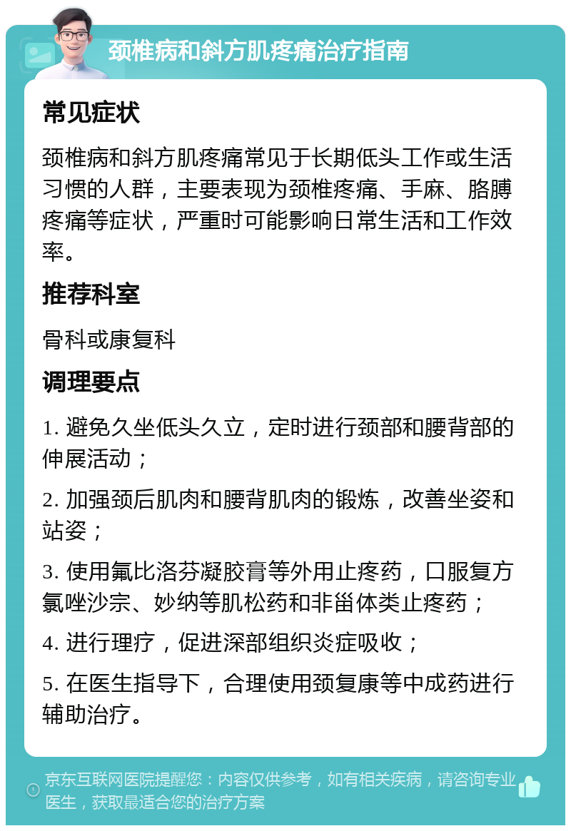 颈椎病和斜方肌疼痛治疗指南 常见症状 颈椎病和斜方肌疼痛常见于长期低头工作或生活习惯的人群，主要表现为颈椎疼痛、手麻、胳膊疼痛等症状，严重时可能影响日常生活和工作效率。 推荐科室 骨科或康复科 调理要点 1. 避免久坐低头久立，定时进行颈部和腰背部的伸展活动； 2. 加强颈后肌肉和腰背肌肉的锻炼，改善坐姿和站姿； 3. 使用氟比洛芬凝胶膏等外用止疼药，口服复方氯唑沙宗、妙纳等肌松药和非甾体类止疼药； 4. 进行理疗，促进深部组织炎症吸收； 5. 在医生指导下，合理使用颈复康等中成药进行辅助治疗。