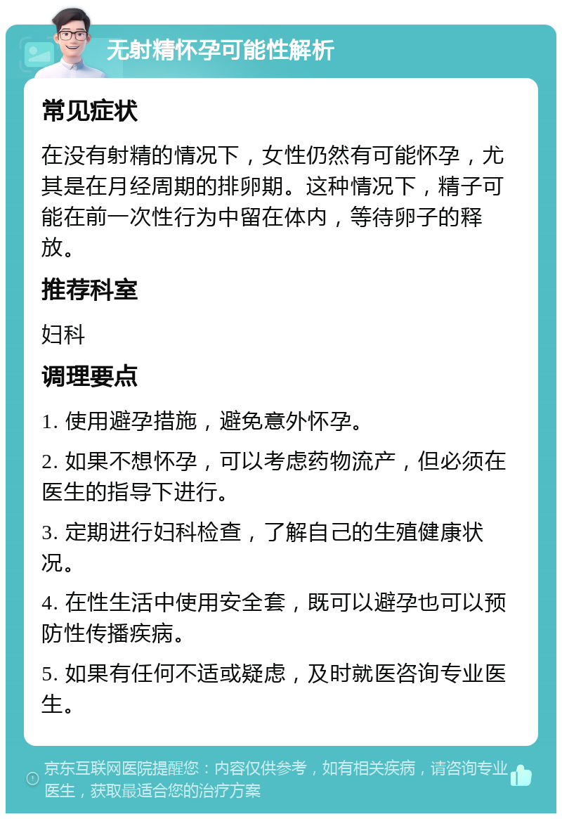 无射精怀孕可能性解析 常见症状 在没有射精的情况下，女性仍然有可能怀孕，尤其是在月经周期的排卵期。这种情况下，精子可能在前一次性行为中留在体内，等待卵子的释放。 推荐科室 妇科 调理要点 1. 使用避孕措施，避免意外怀孕。 2. 如果不想怀孕，可以考虑药物流产，但必须在医生的指导下进行。 3. 定期进行妇科检查，了解自己的生殖健康状况。 4. 在性生活中使用安全套，既可以避孕也可以预防性传播疾病。 5. 如果有任何不适或疑虑，及时就医咨询专业医生。