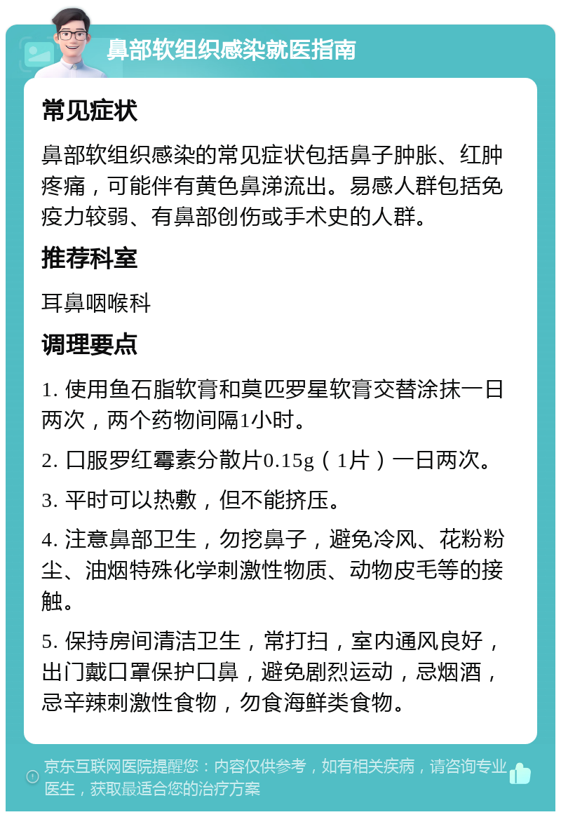 鼻部软组织感染就医指南 常见症状 鼻部软组织感染的常见症状包括鼻子肿胀、红肿疼痛，可能伴有黄色鼻涕流出。易感人群包括免疫力较弱、有鼻部创伤或手术史的人群。 推荐科室 耳鼻咽喉科 调理要点 1. 使用鱼石脂软膏和莫匹罗星软膏交替涂抹一日两次，两个药物间隔1小时。 2. 口服罗红霉素分散片0.15g（1片）一日两次。 3. 平时可以热敷，但不能挤压。 4. 注意鼻部卫生，勿挖鼻子，避免冷风、花粉粉尘、油烟特殊化学刺激性物质、动物皮毛等的接触。 5. 保持房间清洁卫生，常打扫，室内通风良好，出门戴口罩保护口鼻，避免剧烈运动，忌烟酒，忌辛辣刺激性食物，勿食海鲜类食物。