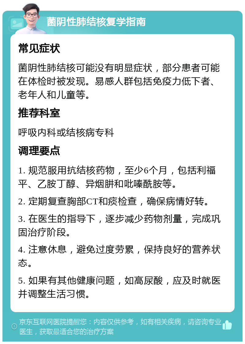 菌阴性肺结核复学指南 常见症状 菌阴性肺结核可能没有明显症状，部分患者可能在体检时被发现。易感人群包括免疫力低下者、老年人和儿童等。 推荐科室 呼吸内科或结核病专科 调理要点 1. 规范服用抗结核药物，至少6个月，包括利福平、乙胺丁醇、异烟肼和吡嗪酰胺等。 2. 定期复查胸部CT和痰检查，确保病情好转。 3. 在医生的指导下，逐步减少药物剂量，完成巩固治疗阶段。 4. 注意休息，避免过度劳累，保持良好的营养状态。 5. 如果有其他健康问题，如高尿酸，应及时就医并调整生活习惯。