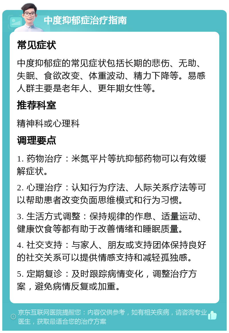 中度抑郁症治疗指南 常见症状 中度抑郁症的常见症状包括长期的悲伤、无助、失眠、食欲改变、体重波动、精力下降等。易感人群主要是老年人、更年期女性等。 推荐科室 精神科或心理科 调理要点 1. 药物治疗：米氮平片等抗抑郁药物可以有效缓解症状。 2. 心理治疗：认知行为疗法、人际关系疗法等可以帮助患者改变负面思维模式和行为习惯。 3. 生活方式调整：保持规律的作息、适量运动、健康饮食等都有助于改善情绪和睡眠质量。 4. 社交支持：与家人、朋友或支持团体保持良好的社交关系可以提供情感支持和减轻孤独感。 5. 定期复诊：及时跟踪病情变化，调整治疗方案，避免病情反复或加重。